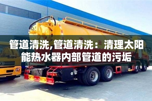 郑州管道清洗,管道清洗：清理太阳能热水器内部管道的污垢