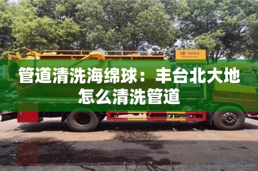 武汉管道清洗海绵球：丰台北大地怎么清洗管道