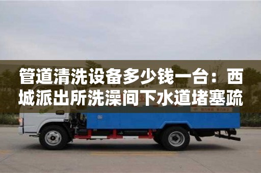 北京管道清洗设备多少钱一台：西城派出所洗澡间下水道堵塞疏通
