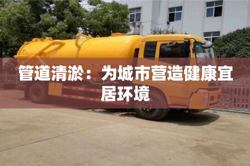 西安管道清淤：为城市营造健康宜居环境