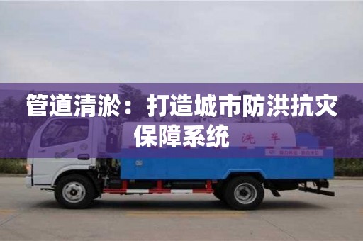 深圳管道清淤：打造城市防洪抗灾保障系统