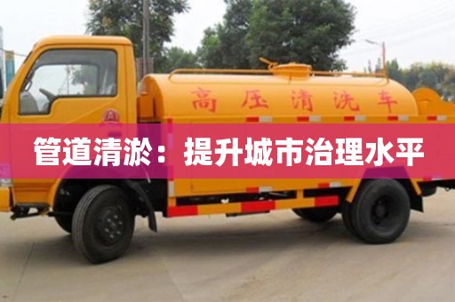 济南管道清淤：提升城市治理水平