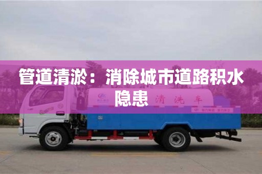 长沙管道清淤：消除城市道路积水隐患