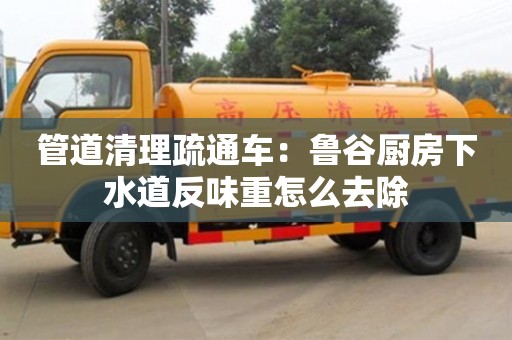 管道清理疏通车：鲁谷厨房下水道反味重怎么去除