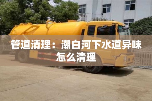 北京管道清理：潮白河下水道异味怎么清理
