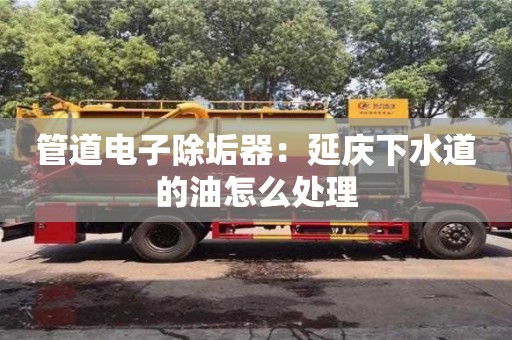 管道电子除垢器：延庆下水道的油怎么处理