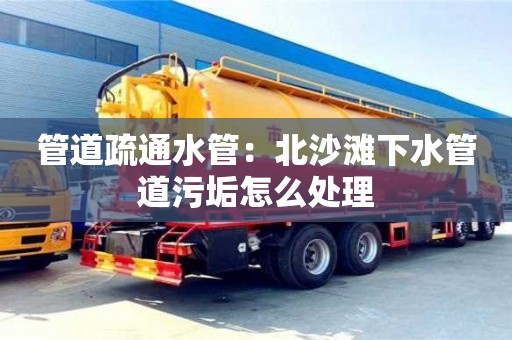 北京管道疏通水管：北沙滩下水管道污垢怎么处理