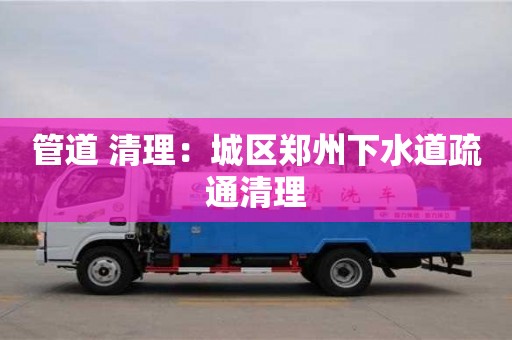 武汉管道 清理：城区郑州下水道疏通清理