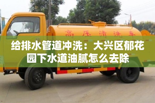 给排水管道冲洗：大兴区郁花园下水道油腻怎么去除