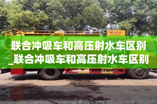 联合冲吸车和高压射水车区别_联合冲吸车和高压射水车区别是什么