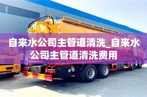 北京自来水公司主管道清洗_自来水公司主管道清洗费用