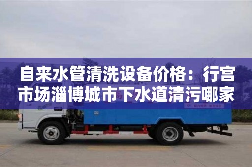 郑州自来水管清洗设备价格：行宫市场淄博城市下水道清污哪家好