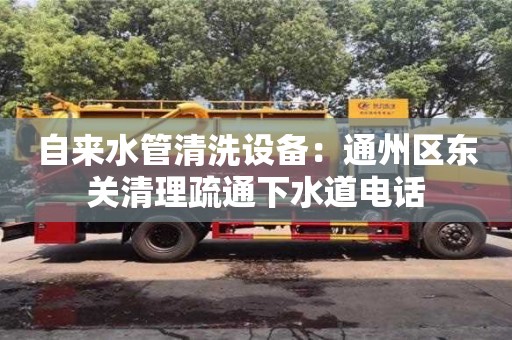 北京自来水管清洗设备：通州区东关清理疏通下水道电话