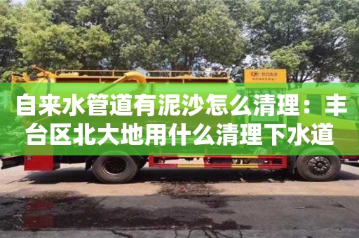 自来水管道有泥沙怎么清理：丰台区北大地用什么清理下水道