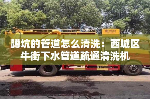 北京蹲坑的管道怎么清洗：西城区牛街下水管道疏通清洗机