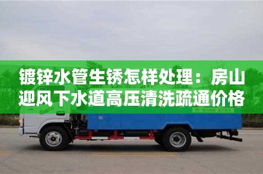 武汉镀锌水管生锈怎样处理：房山迎风下水道高压清洗疏通价格