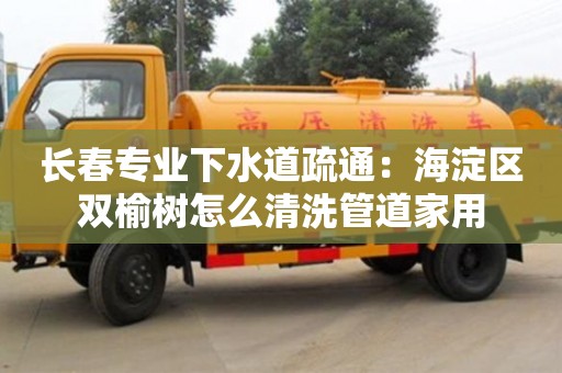 武汉长春专业下水道疏通：海淀区双榆树怎么清洗管道家用