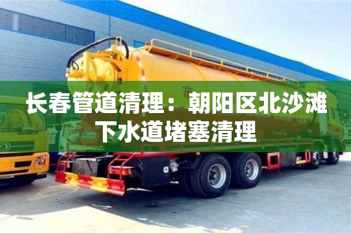 长春管道清理：朝阳区北沙滩下水道堵塞清理