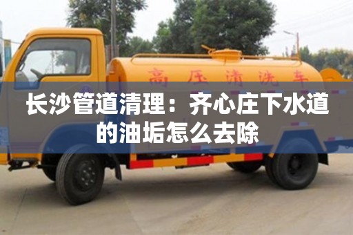 长沙长沙管道清理：齐心庄下水道的油垢怎么去除