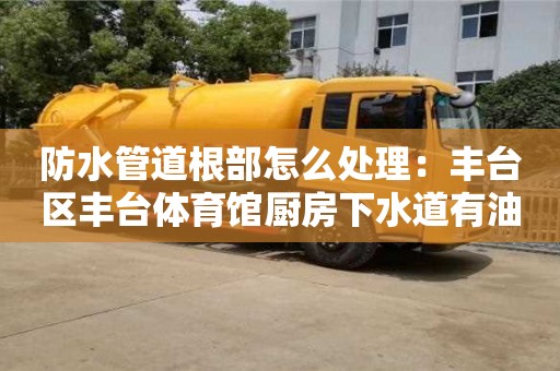 防水管道根部怎么处理：丰台区丰台体育馆厨房下水道有油垢怎么清除