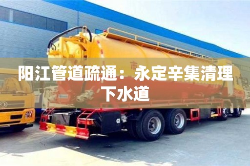 西安阳江管道疏通：永定辛集清理下水道