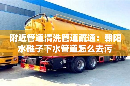 附近管道清洗管道疏通：朝阳水碓子下水管道怎么去污