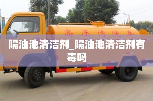隔油池清洁剂_隔油池清洁剂有毒吗