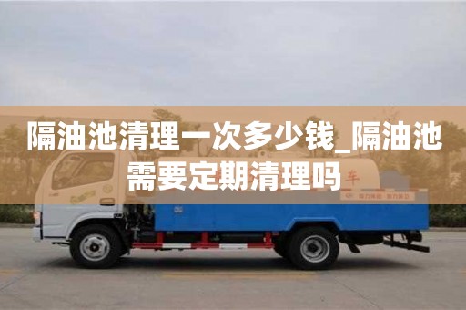 唐山隔油池清理一次多少钱_隔油池需要定期清理吗