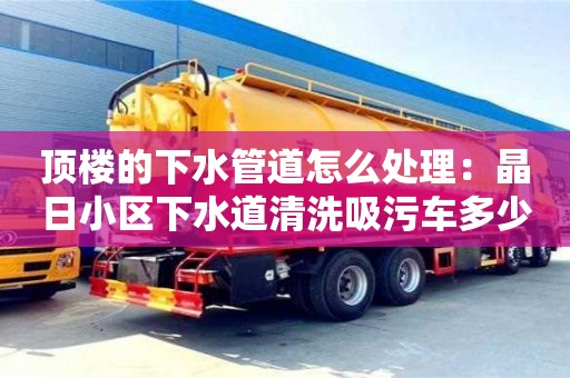 太原顶楼的下水管道怎么处理：晶日小区下水道清洗吸污车多少钱