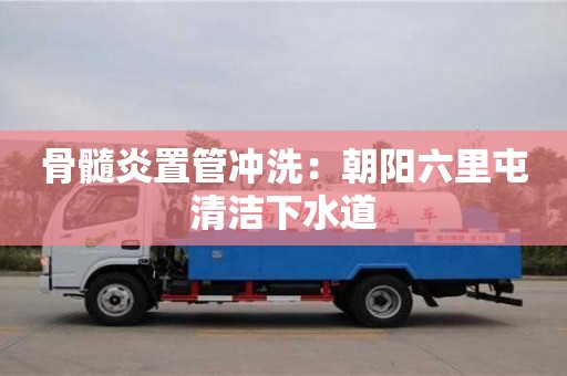 骨髓炎置管冲洗：朝阳六里屯清洁下水道