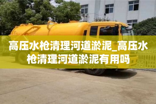 北京高压水枪清理河道淤泥_高压水枪清理河道淤泥有用吗