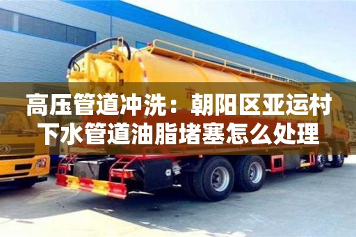 北京高压管道冲洗：朝阳区亚运村下水管道油脂堵塞怎么处理