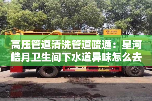 唐山高压管道清洗管道疏通：星河皓月卫生间下水道异味怎么去除