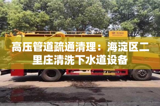 北京高压管道疏通清理：海淀区二里庄清洗下水道设备