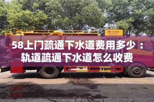 武汉58上门疏通下水道费用多少 ：轨道疏通下水道怎么收费