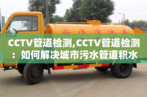 长沙CCTV管道检测,CCTV管道检测：如何解决城市污水管道积水问题？