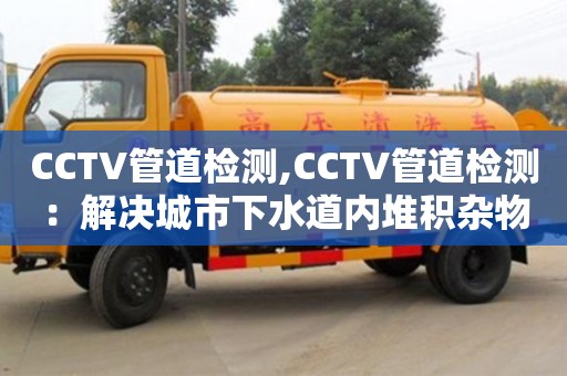 长沙CCTV管道检测,CCTV管道检测：解决城市下水道内堆积杂物问题