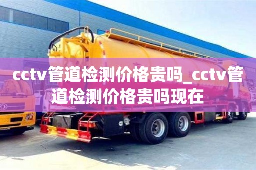 cctv管道检测价格贵吗_cctv管道检测价格贵吗现在