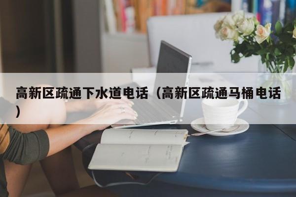 合肥高新区疏通下水道电话（高新区疏通马桶电话）