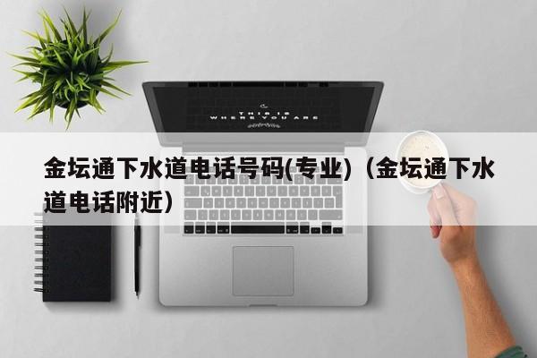 西安金坛通下水道电话号码(专业)（金坛通下水道电话附近）