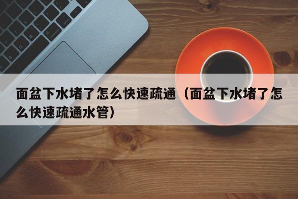 北京面盆下水堵了怎么快速疏通（面盆下水堵了怎么快速疏通水管）