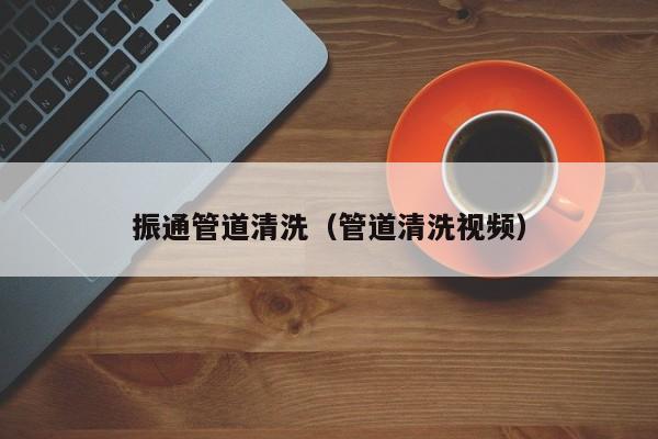 福州振通管道清洗（管道清洗视频）