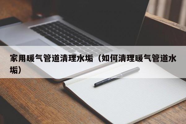 福州家用暖气管道清理水垢（如何清理暖气管道水垢）