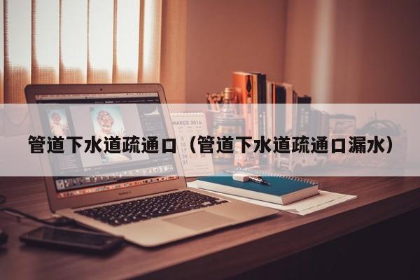 合肥管道下水道疏通口（管道下水道疏通口漏水）