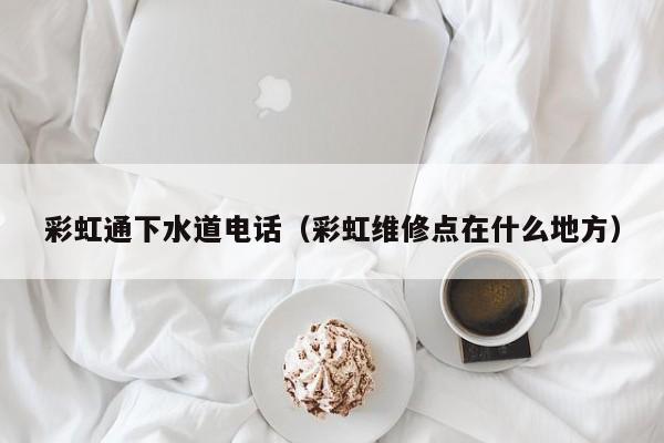 厦门彩虹通下水道电话（彩虹维修点在什么地方）