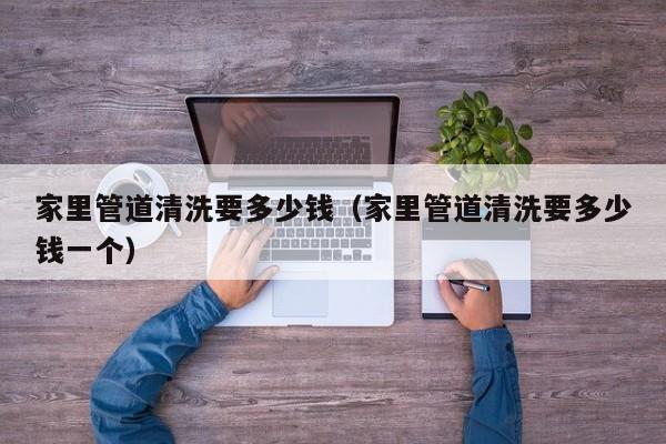武汉家里管道清洗要多少钱（家里管道清洗要多少钱一个）