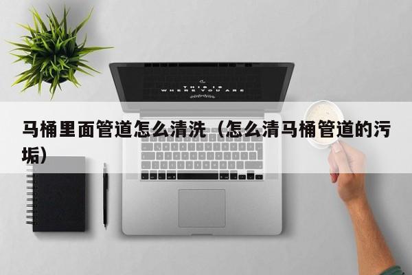 唐山马桶里面管道怎么清洗（怎么清马桶管道的污垢）
