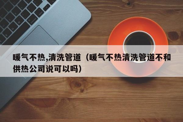 福州暖气不热,清洗管道（暖气不热清洗管道不和供热公司说可以吗）