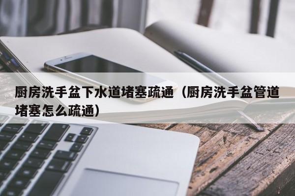 南京厨房洗手盆下水道堵塞疏通（厨房洗手盆管道堵塞怎么疏通）