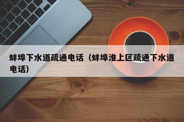 合肥蚌埠下水道疏通电话（蚌埠淮上区疏通下水道电话）